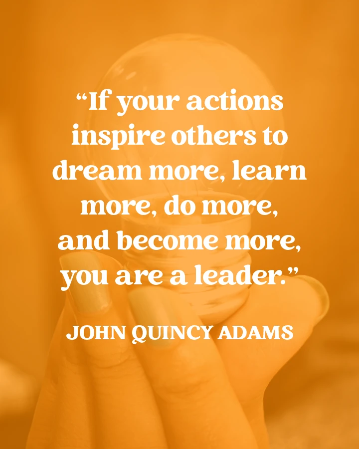 "If your actions inspire others to dream more, learn more, do more, and become more, you are a leader." - John Quincy Adams